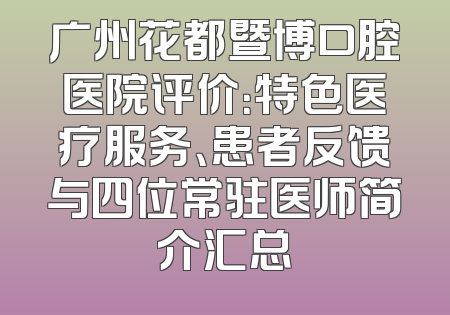 广州花都暨博口腔医院评价：特色医疗服务、患者反馈与四位常驻医师简介汇总