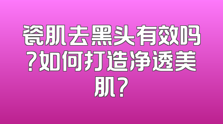 瓷肌去黑头有效吗？如何打造净透美肌？