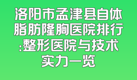 洛阳市孟津县自体脂肪隆胸医院排行：整形医院与技术实力一览