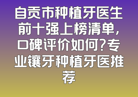 自贡市种植牙医生前十强上榜清单，口碑评价如何？专业镶牙种植牙医推荐