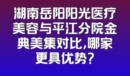 湖南岳阳阳光医疗美容与平江分院金典美集对比，哪家更具优势？