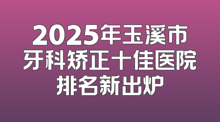 2025年玉溪市牙科矫正十佳医院排名新出炉