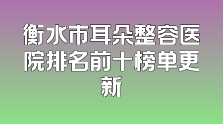 衡水市耳朵整容医院排名前十榜单更新