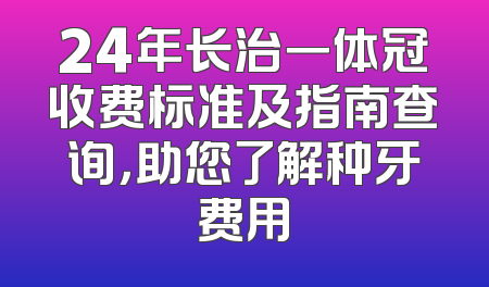24年长治一体冠收费标准及指南查询，助您了解种牙费用