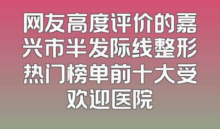 网友高度评价的嘉兴市半发际线整形热门榜单前十大受欢迎医院