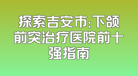 探索吉安市：下颌前突治疗医院前十强指南