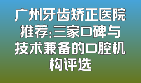 广州牙齿矫正医院推荐：三家口碑与技术兼备的口腔机构评选