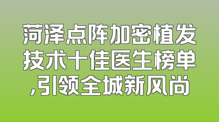 菏泽点阵加密植发技术十佳医生榜单，引领全城新风尚