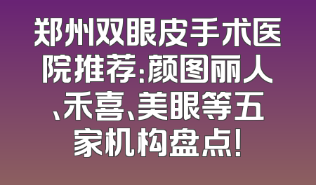 郑州双眼皮手术医院推荐：颜图丽人、禾喜、美眼等五家机构盘点！
