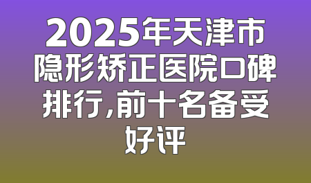 2025年天津市隐形矫正医院口碑排行，前十名备受好评