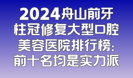 2024舟山前牙柱冠修复大型口腔美容医院排行榜：前十名均是实力派