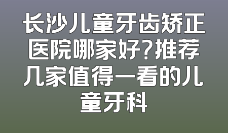 长沙儿童牙齿矫正医院哪家好？推荐几家值得一看的儿童牙科