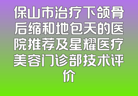 保山市治疗下颌骨后缩和地包天的医院推荐及星耀医疗美容门诊部技术评价