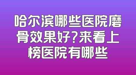 哈尔滨哪些医院磨骨效果好？来看上榜医院有哪些