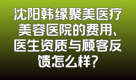 沈阳韩缘聚美医疗美容医院的费用、医生资质与顾客反馈怎么样？