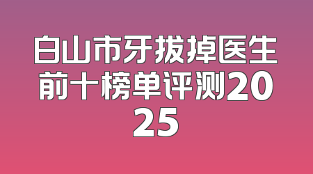 白山市牙拔掉医生前十榜单评测2025