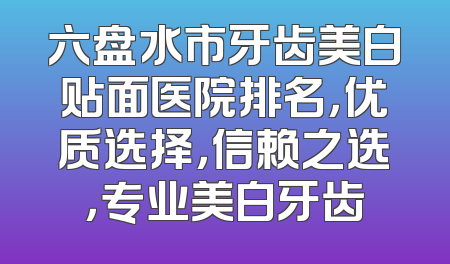 六盘水市牙齿美白贴面医院排名，优质选择，信赖之选，专业美白牙齿