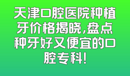 天津口腔医院种植牙价格揭晓，盘点种牙好又便宜的口腔专科！