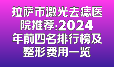 拉萨市激光去痣医院推荐：2024年前四名排行榜及整形费用一览
