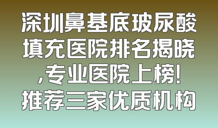 深圳鼻基底玻尿酸填充医院排名揭晓，专业医院上榜！推荐三家优质机构