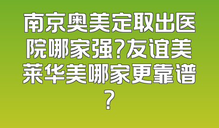 南京奥美定取出医院哪家强？友谊美莱华美哪家更靠谱？