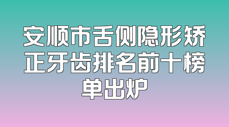 安顺市舌侧隐形矫正牙齿排名前十榜单出炉