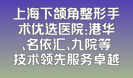上海下颌角整形手术优选医院：港华、名依汇、九院等技术领先服务卓越