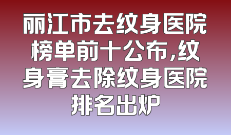 丽江市去纹身医院榜单前十公布，纹身膏去除纹身医院排名出炉