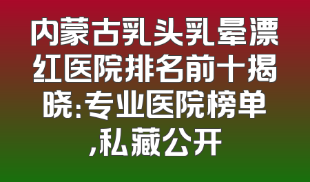 内蒙古乳头乳晕漂红医院排名前十揭晓：专业医院榜单，私藏公开