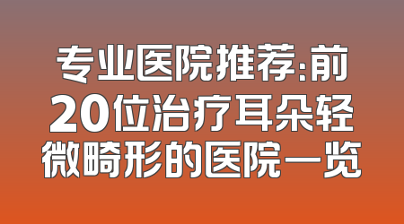 专业医院推荐：前20位治疗耳朵轻微畸形的医院一览