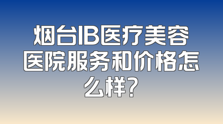 烟台IB医疗美容医院服务和价格怎么样？