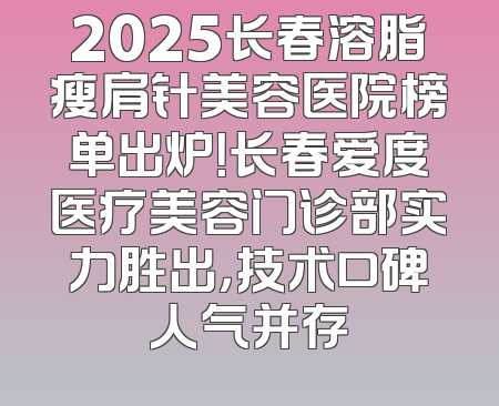 2025长春溶脂瘦肩针美容医院榜单出炉！长春爱度医疗美容门诊部实力胜出，技术口碑人气并存