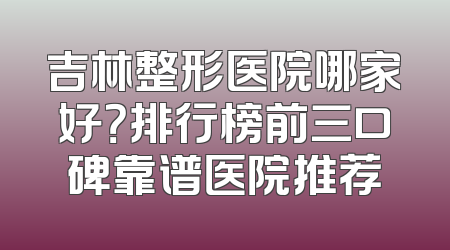 吉林整形医院哪家好？排行榜前三口碑靠谱医院推荐