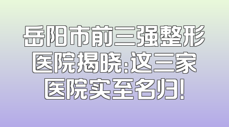 岳阳市前三强整形医院揭晓：这三家医院实至名归！