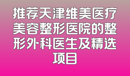 推荐天津维美医疗美容整形医院的整形外科医生及精选项目