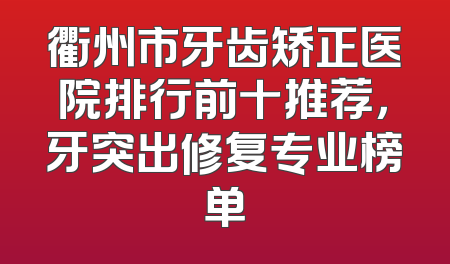 衢州市牙齿矫正医院排行前十推荐，牙突出修复专业榜单