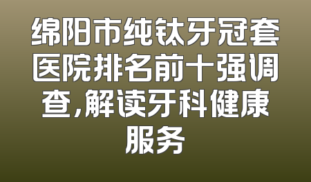 绵阳市纯钛牙冠套医院排名前十强调查，解读牙科健康服务
