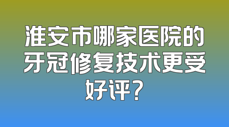 淮安市哪家医院的牙冠修复技术更受好评？