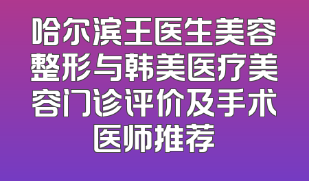 哈尔滨王医生美容整形与韩美医疗美容门诊评价及手术医师推荐