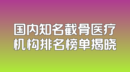 国内知名截骨医疗机构排名榜单揭晓
