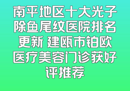南平地区十大光子除鱼尾纹医院排名更新 建瓯市铂欧医疗美容门诊获好评推荐