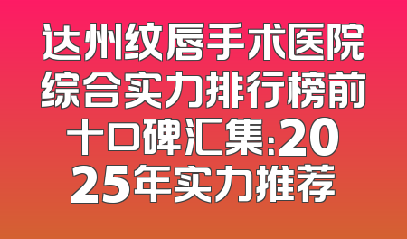 达州纹唇手术医院综合实力排行榜前十口碑汇集：2025年实力推荐