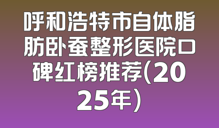 呼和浩特市自体脂肪卧蚕整形医院口碑红榜推荐（2025年）