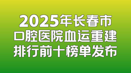 2025年长春市口腔医院血运重建排行前十榜单发布