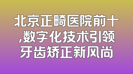 北京正畸医院前十，数字化技术引领牙齿矫正新风尚