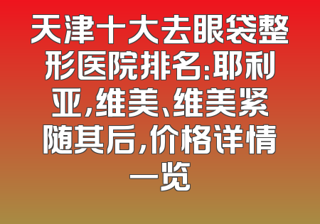 天津十大去眼袋整形医院排名：耶利亚，维美、维美紧随其后，价格详情一览