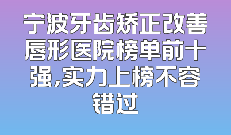 宁波牙齿矫正改善唇形医院榜单前十强，实力上榜不容错过