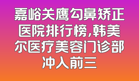 嘉峪关鹰勾鼻矫正医院排行榜，韩美尔医疗美容门诊部冲入前三