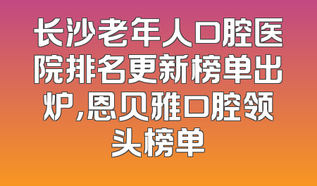 长沙老年人口腔医院排名更新榜单出炉，恩贝雅口腔领头榜单