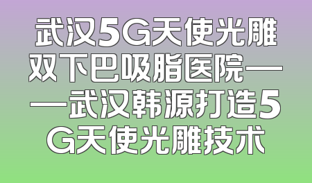 武汉5G天使光雕双下巴吸脂医院——武汉韩源打造5G天使光雕技术